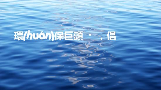 環(huán)保巨頭，倡導(dǎo)綠色生態(tài)